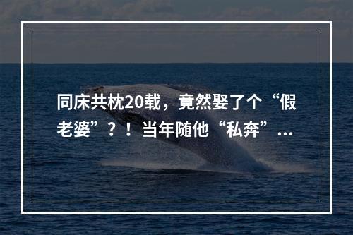 同床共枕20载，竟然娶了个“假老婆”？！当年随他“私奔”的她，干出这种事 ...