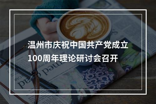 温州市庆祝中国共产党成立100周年理论研讨会召开