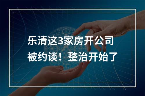 乐清这3家房开公司被约谈！整治开始了