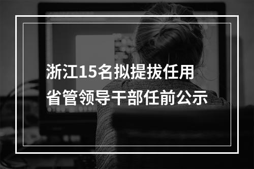 浙江15名拟提拔任用省管领导干部任前公示