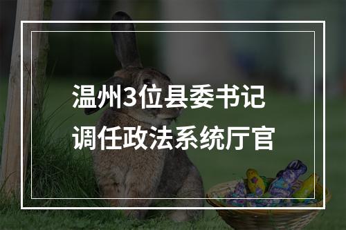 温州3位县委书记调任政法系统厅官