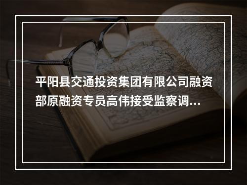 平阳县交通投资集团有限公司融资部原融资专员高伟接受监察调查