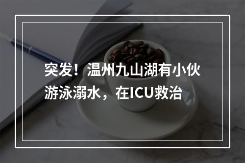 突发！温州九山湖有小伙游泳溺水，在ICU救治