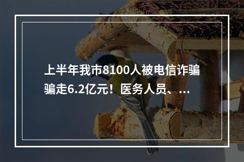 上半年我市8100人被电信诈骗骗走6.2亿元！医务人员、学校职工为易受骗群体