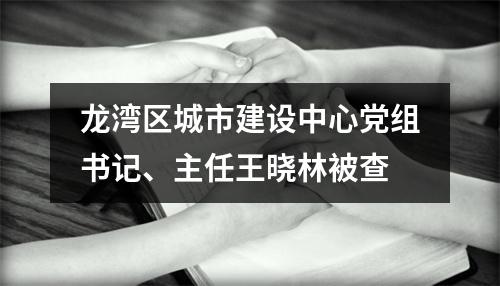 龙湾区城市建设中心党组书记、主任王晓林被查