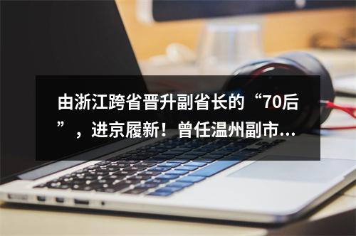 由浙江跨省晋升副省长的“70后”，进京履新！曾任温州副市长