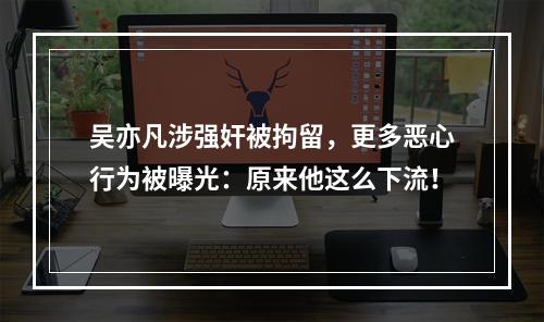 吴亦凡涉强奸被拘留，更多恶心行为被曝光：原来他这么下流！