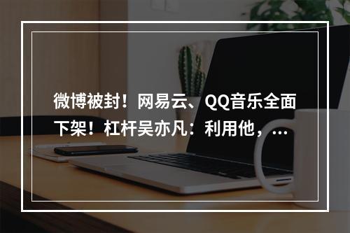 微博被封！网易云、QQ音乐全面下架！杠杆吴亦凡：利用他，摧毁他