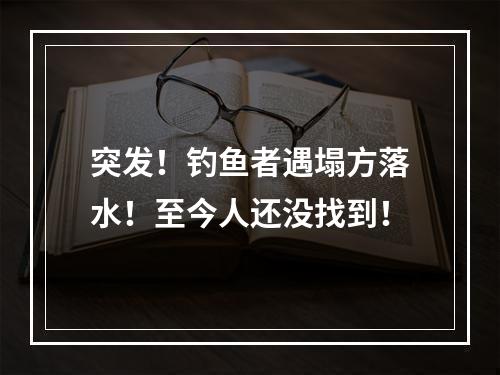 突发！钓鱼者遇塌方落水！至今人还没找到！