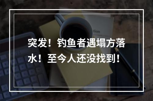 突发！钓鱼者遇塌方落水！至今人还没找到！