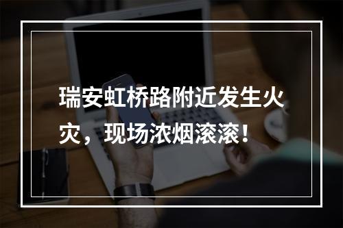瑞安虹桥路附近发生火灾，现场浓烟滚滚！