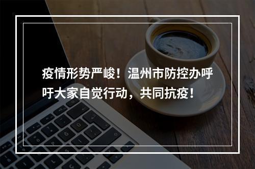 疫情形势严峻！温州市防控办呼吁大家自觉行动，共同抗疫！
