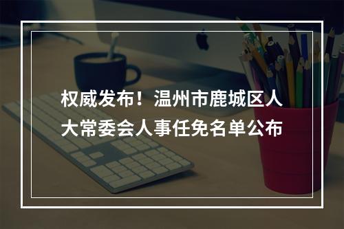 权威发布！温州市鹿城区人大常委会人事任免名单公布