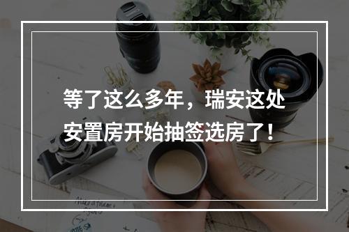 等了这么多年，瑞安这处安置房开始抽签选房了！