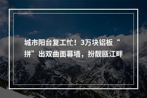 城市阳台复工忙！3万块铝板“拼”出双曲面幕墙，扮靓瓯江畔