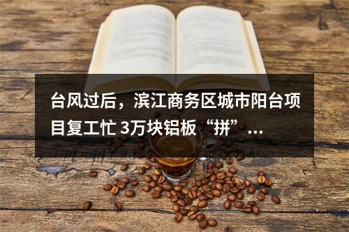 台风过后，滨江商务区城市阳台项目复工忙 3万块铝板“拼”出双曲面幕墙扮靓瓯江畔