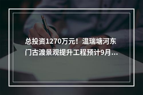 总投资1270万元！温瑞塘河东门古渡景观提升工程预计9月完工