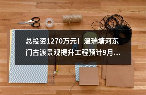 总投资1270万元！温瑞塘河东门古渡景观提升工程预计9月完工