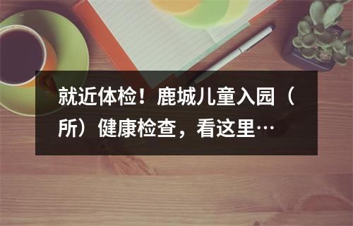 就近体检！鹿城儿童入园（所）健康检查，看这里…