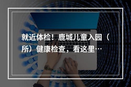 就近体检！鹿城儿童入园（所）健康检查，看这里…
