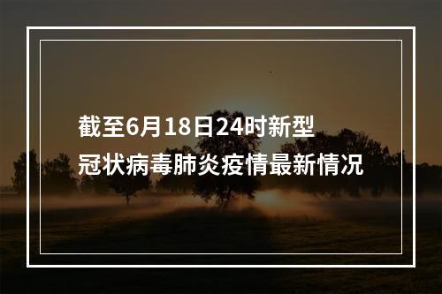 截至6月18日24时新型冠状病毒肺炎疫情最新情况