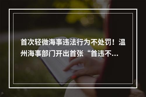 首次轻微海事违法行为不处罚！温州海事部门开出首张“首违不罚”告知承诺书