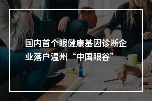 国内首个眼健康基因诊断企业落户温州“中国眼谷”