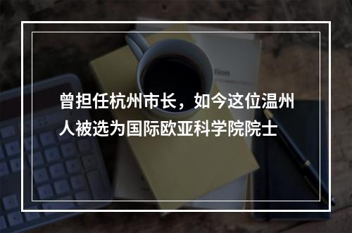 曾担任杭州市长，如今这位温州人被选为国际欧亚科学院院士