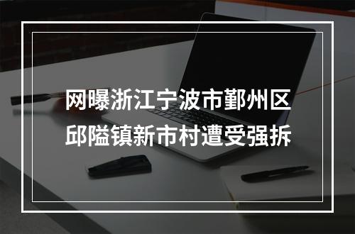 网曝浙江宁波市鄞州区邱隘镇新市村遭受强拆