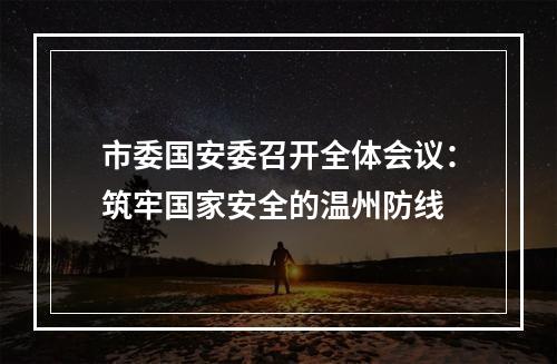 市委国安委召开全体会议：筑牢国家安全的温州防线