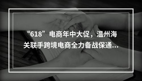 “618”电商年中大促，温州海关联手跨境电商全力备战保通关