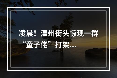 凌晨！温州街头惊现一群“童子佬”打架...