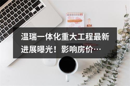 温瑞一体化重大工程最新进展曝光！影响房价…