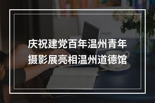 庆祝建党百年温州青年摄影展亮相温州道德馆