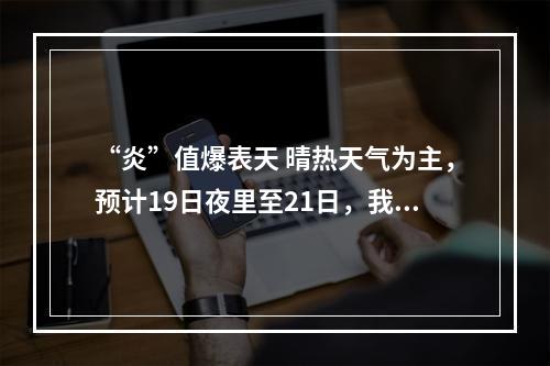 “炎”值爆表天 晴热天气为主，预计19日夜里至21日，我市有一次较明显的阵性降水过程
