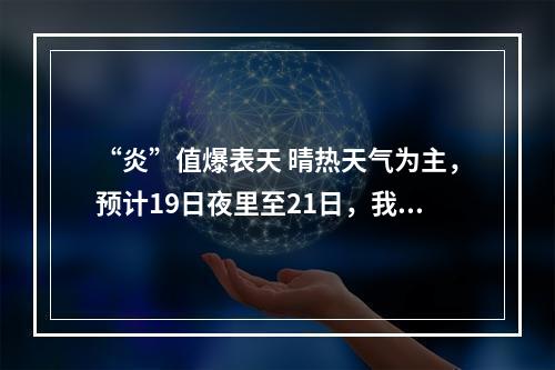 “炎”值爆表天 晴热天气为主，预计19日夜里至21日，我市有一次较明显的阵性降水过程