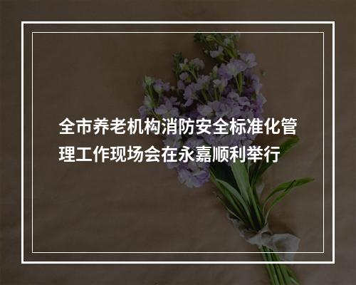 全市养老机构消防安全标准化管理工作现场会在永嘉顺利举行