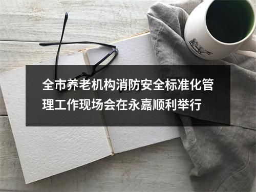 全市养老机构消防安全标准化管理工作现场会在永嘉顺利举行