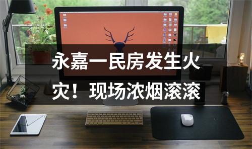 永嘉一民房发生火灾！现场浓烟滚滚