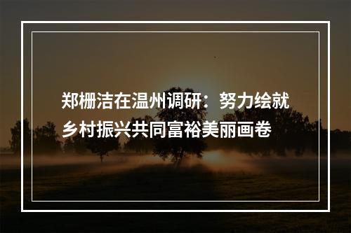 郑栅洁在温州调研：努力绘就乡村振兴共同富裕美丽画卷