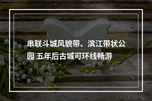 串联斗城风貌带、滨江带状公园 五年后古城可环线畅游