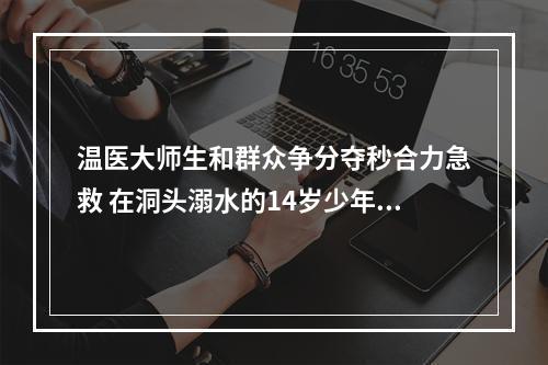 温医大师生和群众争分夺秒合力急救 在洞头溺水的14岁少年脱险