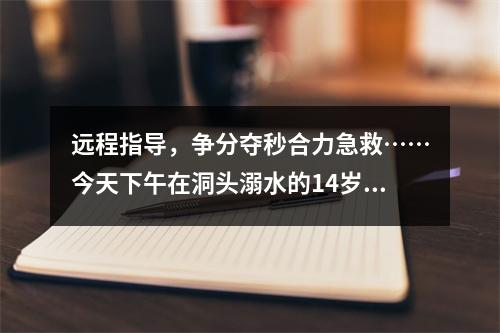 远程指导，争分夺秒合力急救……今天下午在洞头溺水的14岁少年抢救回来了