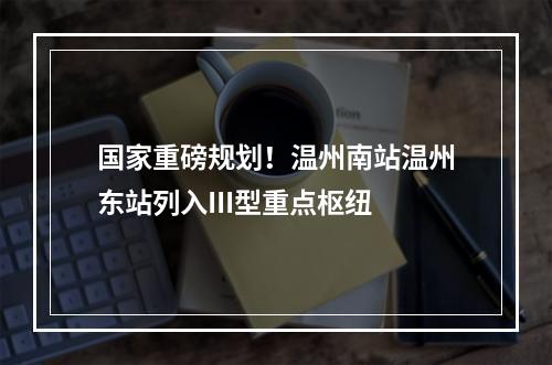 国家重磅规划！温州南站温州东站列入III型重点枢纽