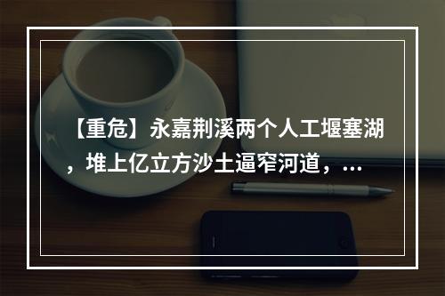 【重危】永嘉荆溪两个人工堰塞湖，堆上亿立方沙土逼窄河道，如洪水裹着泥石或形成...