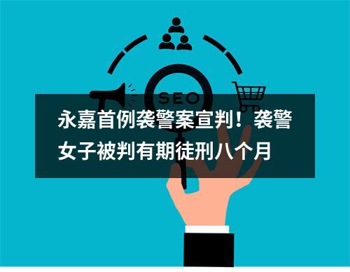 永嘉首例袭警案宣判！袭警女子被判有期徒刑八个月