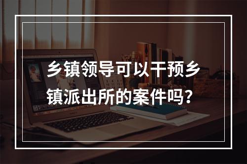 乡镇领导可以干预乡镇派出所的案件吗？