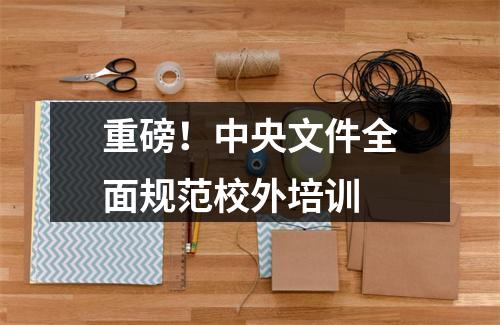 重磅！中央文件全面规范校外培训