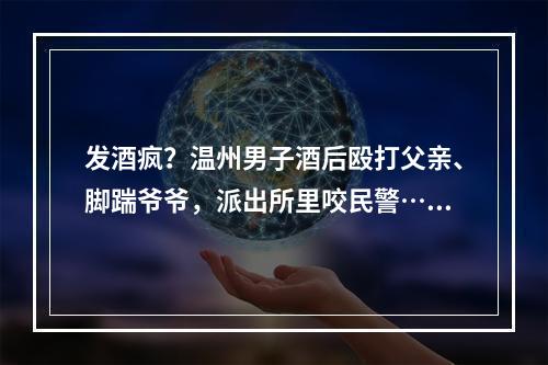 发酒疯？温州男子酒后殴打父亲、脚踹爷爷，派出所里咬民警……