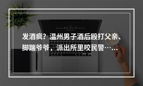 发酒疯？温州男子酒后殴打父亲、脚踹爷爷，派出所里咬民警……